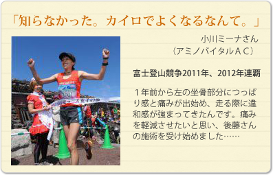 「知らなかった。カイロでよくなるなんて。」
小川ミーナさん（アミノバイタルＡＣ）
富士登山競争2011年、2012年連覇
１年前から左の坐骨部分につっぱり感と痛みが出始め、走る際に違和感が強まってきたんです。痛みを軽減させたいと思い、後藤さんの施術を受け始めました……