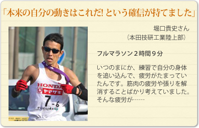 「本来の自分の動きはこれだ! という確信が持てました」
堀口貴史さん（本田技研工業陸上部）
フルマラソン２時間９分
いつのまにか、練習で自分の身体を追い込んで、疲労がたまっていたんです。筋肉の疲労や張りを解消することばかり考えていました。
そんな疲労が……