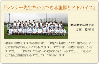 「ランナー先生だからできる施術とアドバイス」
亜細亜大学陸上部　坂田　和監督
選手に治療をすすめる際には、「練習を継続して取り組める」ことが目的なのだといつも伝えます。ケガには「治療に専念して治すケガ」、「休むまでもないが症状が出ているケガ」、「走ることで自己回復出来るケガ」の三つがあります……